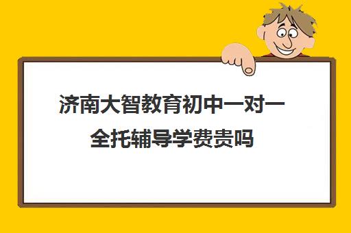 济南大智教育初中一对一全托辅导学费贵吗(济南排名前十的辅导班)