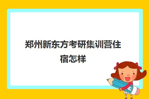 郑州新东方考研集训营住宿怎样(新东方考研全程班咋样)