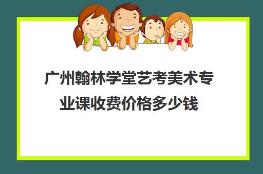 广州翰林学堂艺考美术专业课收费价格多少钱(广州学美术的学校有哪些)