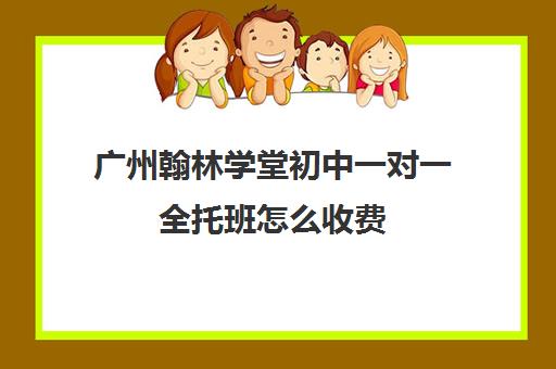 广州翰林学堂初中一对一全托班怎么收费(翰林教育培训机构怎么样)