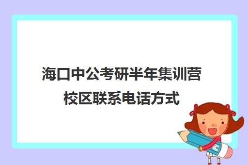 海口中公考研半年集训营校区联系电话方式（中公考研寒假集训营199怎么样）