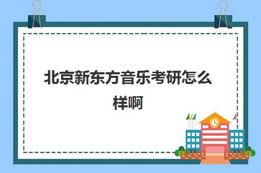 北京新东方音乐考研怎么样啊(考研新东方还是文都好)