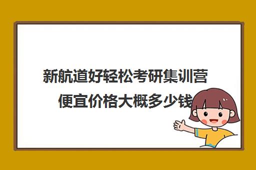 新航道好轻松考研集训营便宜价格大概多少钱（新航道考研英语价目表）