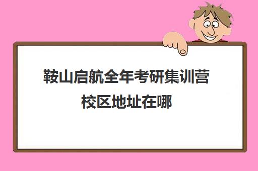 鞍山启航全年考研集训营校区地址在哪（启航考研官网首页）