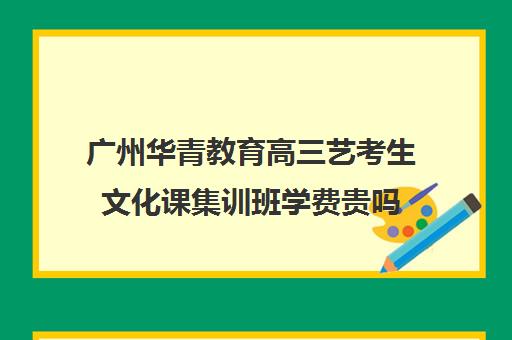 广州华青教育高三艺考生文化课集训班学费贵吗(高三艺考集训费用多少)