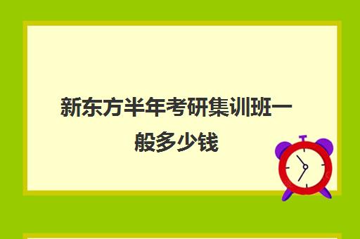 新东方半年考研集训班一般多少钱(济南新东方高中辅导班怎么样)