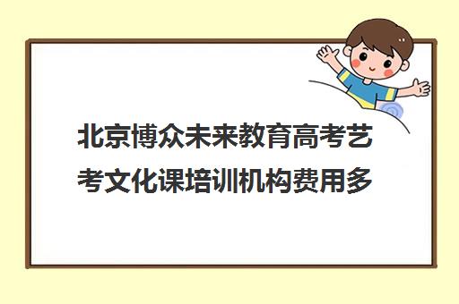 北京博众未来教育高考艺考文化课培训机构费用多少钱(北京十大艺考培训机构)