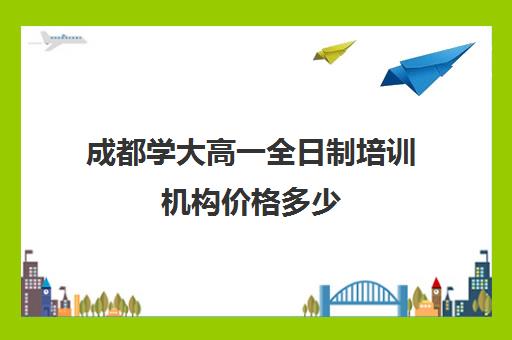 成都学大高一全日制培训机构价格多少(成都高考冲刺培训机构哪些好)