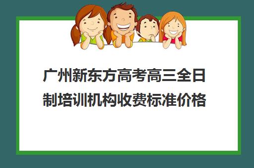 广州新东方高考高三全日制培训机构收费标准价格一览(广州高考冲刺班封闭式全日制)