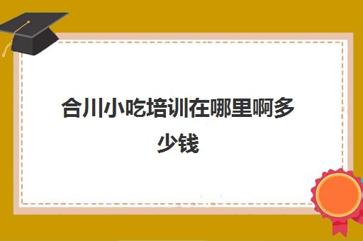 合川小吃培训在哪里啊多少钱(重庆哪里可以学做小吃)