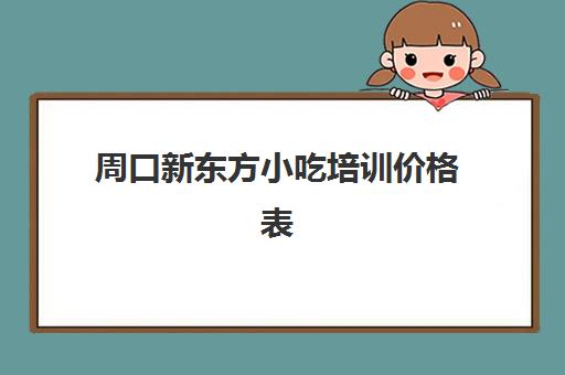 周口新东方小吃培训价格表(河南十大名小吃培训学校)