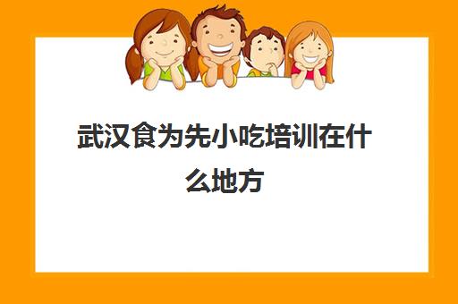 武汉食为先小吃培训在什么地方(食为先小吃培训中心怎么样)