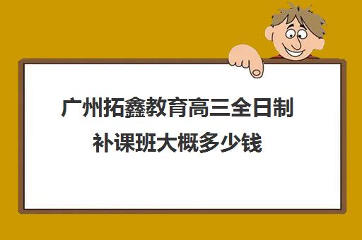 广州拓鑫教育高三全日制补课班大概多少钱(高三全日制利弊)