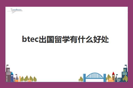 btec出国留学有什么好处(出国留学英国留学:考PTEPTE怎么样)