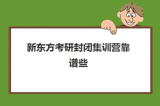 新东方考研封闭集训营靠谱些(新东方考研班一般多少钱)