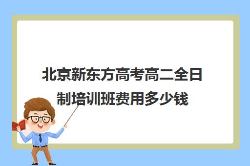 北京新东方高考高二全日制培训班费用多少钱（新东方高考培训机构官网）