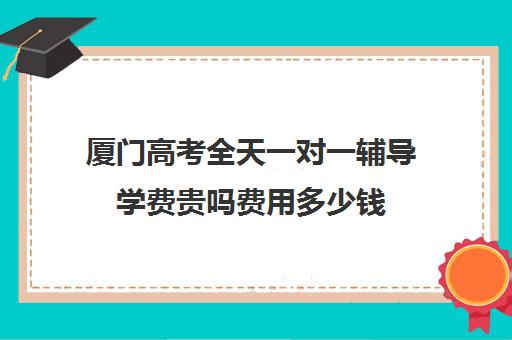 厦门高考全天一对一辅导学费贵吗费用多少钱(家教辅导一对一收费)