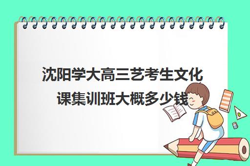 沈阳学大高三艺考生文化课集训班大概多少钱(沈阳市艺考生补文化课哪家最靠谱)