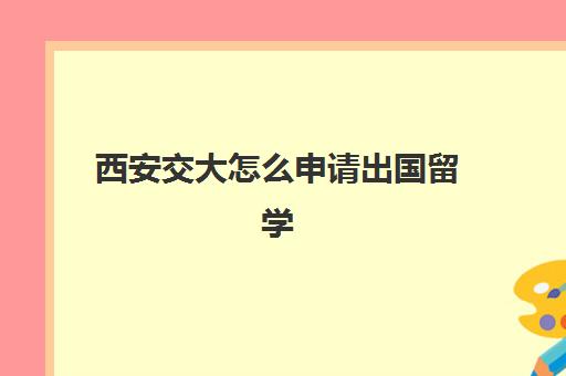 西安交大怎么申请出国留学(西安交大出国受限制了吗)