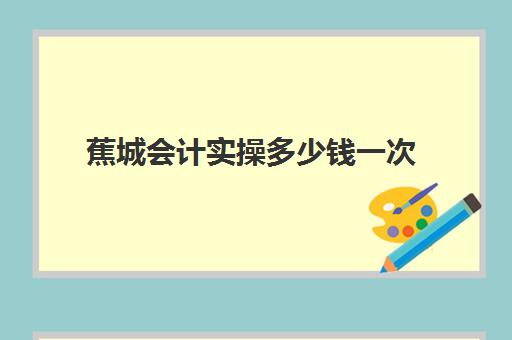 蕉城会计实操多少钱一次(考一个初级会计证大概要多少钱)