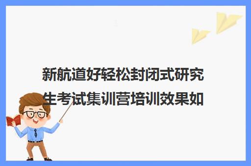 新航道好轻松封闭式研究生考试集训营培训效果如何？靠谱吗（新航道官网）