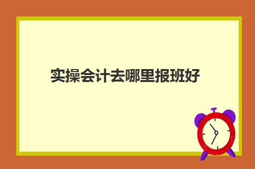 实操会计去哪里报班好(学会计有必要报班吗)