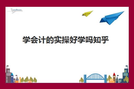 学会计的实操好学吗知乎(自学会计该怎么入手难度大吗)