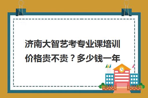 济南大智艺考专业课培训价格贵不贵？多少钱一年(济南艺考生文化课机构哪家好些)