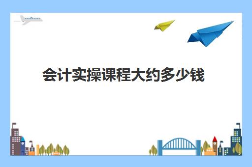 会计实操课程大约多少钱(零基础学会计培训要多少钱)