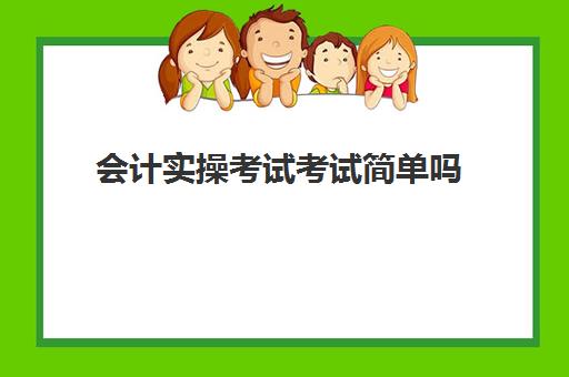 会计实操考试考试简单吗(零基础初级会计考试难吗)