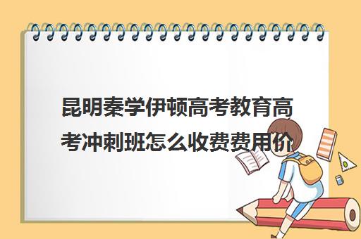 昆明秦学伊顿高考教育高考冲刺班怎么收费费用价格清单(高考冲刺班一般收费)