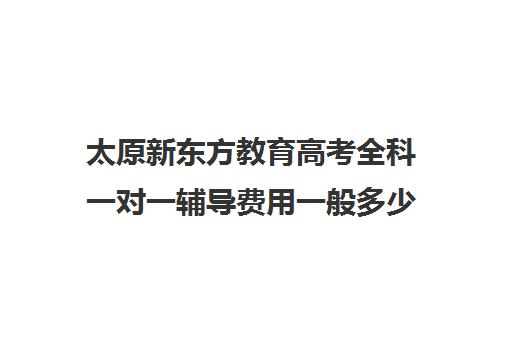 太原新东方教育高考全科一对一辅导费用一般多少钱(新东方一对一怎么样)