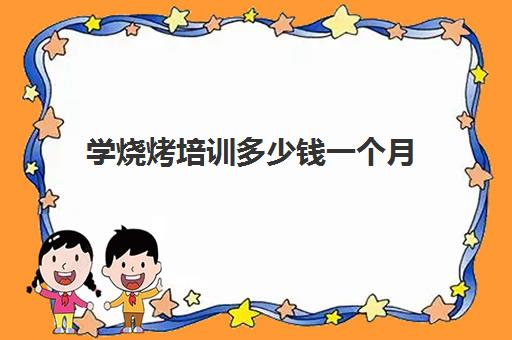 学烧烤培训多少钱一个月(烧烤培训一般需要多少钱)