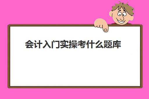 会计入门实操考什么题库(新手会计入门基础知识)