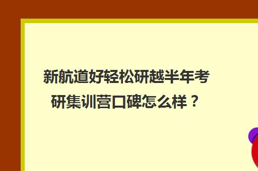 新航道好轻松研越半年考研集训营口碑怎么样？（新航道考研英语价目表）