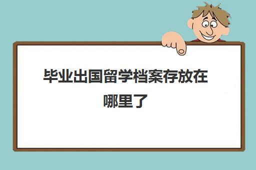 毕业出国留学档案存放在哪里了(教育部留学服务中心档案存放)