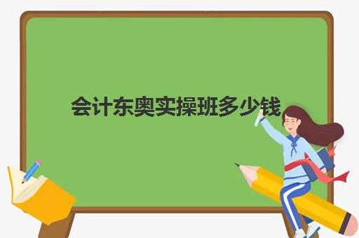 会计东奥实操班多少钱(会计培训班要多少钱一般要学多久)