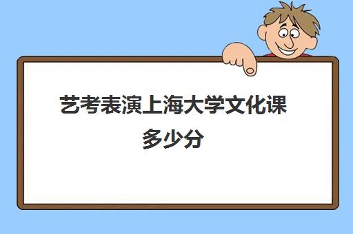 艺考表演上海大学文化课多少分(艺考表演分数线是多少)