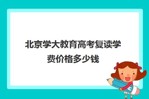 北京学大教育高考复读学费价格多少钱（高考复读为何失败居多）