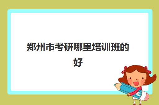 郑州市考研哪里培训班的好(郑州研究生辅导机构排名)