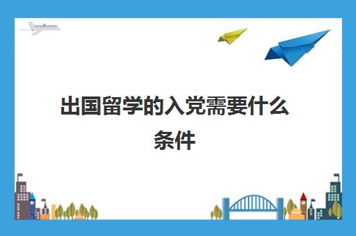 出国留学入党需要什么条件(入党对出国留学有限制吗)