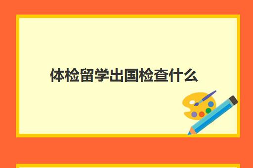 体检留学出国检查什么(澳洲出国留学体检项目)