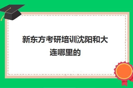 新东方考研培训沈阳和大连哪里的(深圳新东方考研培训班)