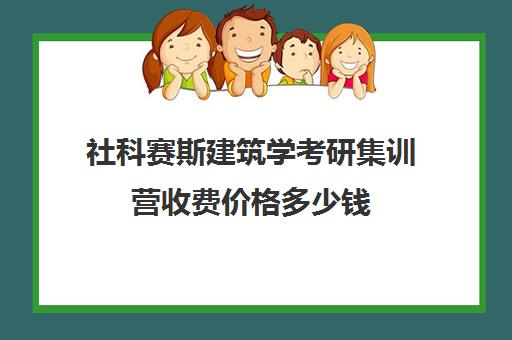 社科赛斯建筑学考研集训营收费价格多少钱（建筑学考研容易上岸的学校）