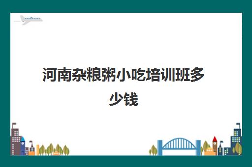 河南杂粮粥小吃培训班多少钱(学熬粥技术培训多少钱)