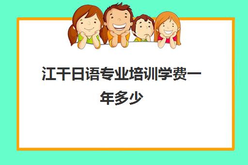 江干日语专业培训学费一年多少(杭州日语培训机构哪里好)