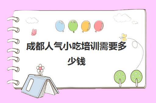 成都人气小吃培训需要多少钱(四川小吃培训学校排行)