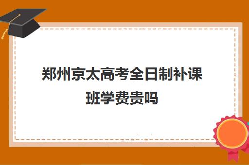 郑州京太高考全日制补课班学费贵吗(郑州最牛高考冲刺班)