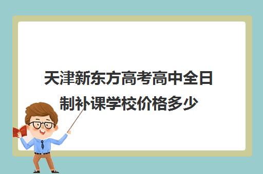 天津新东方高考高中全日制补课学校价格多少(天津高中补课哪家教育最好)