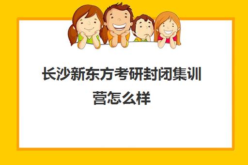 长沙新东方考研封闭集训营怎么样(新东方暑假集训营)